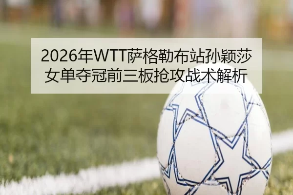2026年WTT萨格勒布站孙颖莎女单夺冠前三板抢攻战术解析