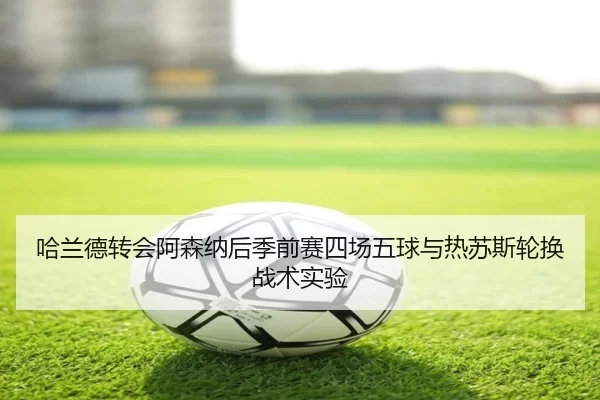 哈兰德转会阿森纳后季前赛四场五球与热苏斯轮换战术实验
